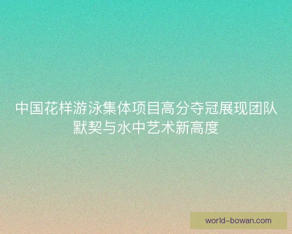 中国花样游泳集体项目高分夺冠展现团队默契与水中艺术新高度 中国花样游泳集体项目高分夺冠展现团队默契与水中艺术新高度