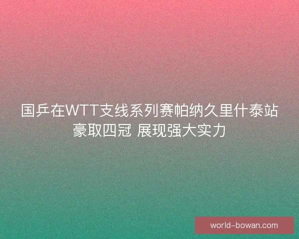 国乒在WTT支线系列赛帕纳久里什泰站豪取四冠 展现强大实力 国乒在WTT支线系列赛帕纳久里什泰站豪取四冠 展现强大实力