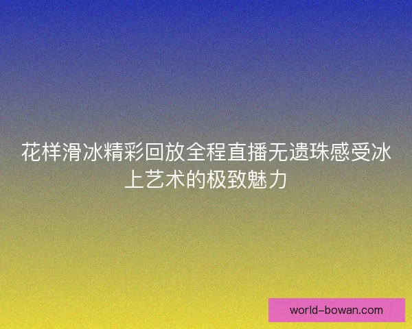 花样滑冰精彩回放全程直播无遗珠感受冰上艺术的极致魅力 花样滑冰精彩回放全程直播无遗珠感受冰上艺术的极致魅力