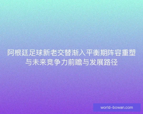 阿根廷足球新老交替渐入平衡期阵容重塑与未来竞争力前瞻与发展路径 阿根廷足球新老交替渐入平衡期阵容重塑与未来竞争力前瞻与发展路径