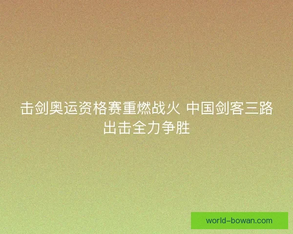 击剑奥运资格赛重燃战火 中国剑客三路出击全力争胜 击剑奥运资格赛重燃战火 中国剑客三路出击全力争胜