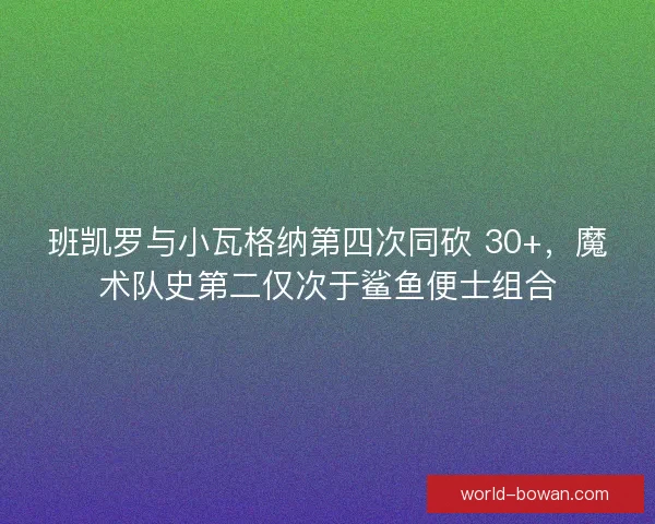 班凯罗与小瓦格纳第四次同砍 30+，魔术队史第二仅次于鲨鱼便士组合