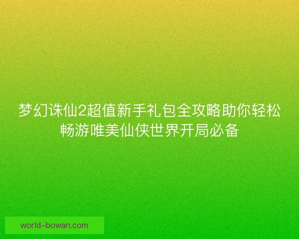 梦幻诛仙2超值新手礼包全攻略助你轻松畅游唯美仙侠世界开局必备 梦幻诛仙2超值新手礼包全攻略助你轻松畅游唯美仙侠世界开局必备