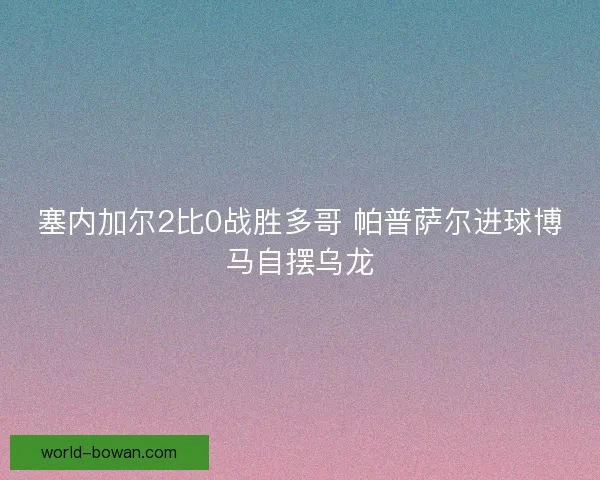塞内加尔2比0战胜多哥 帕普萨尔进球博马自摆乌龙