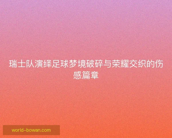 瑞士队演绎足球梦境破碎与荣耀交织的伤感篇章
