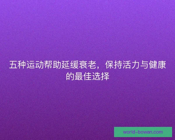 五种运动帮助延缓衰老，保持活力与健康的最佳选择